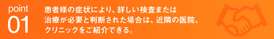 point01 患者様の症状により、詳しい検査または治療が必要と判断された場合は、近隣の医院、クリニックをご紹介できる。