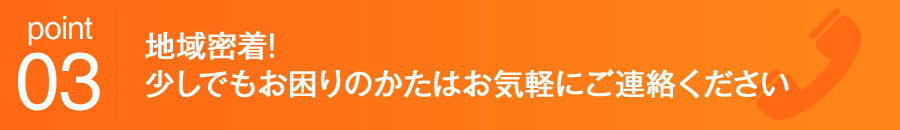 point03 地域密着!少しでもお困りのかたはお気軽にご連絡ください