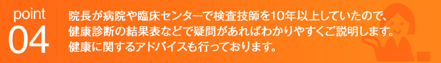 point04 院長が病院や臨床センターで検査技師を10年以上していたので、健康診断の結果表などで疑問があればわかりやすくご説明します。健康に関するアドバイスも行っております。